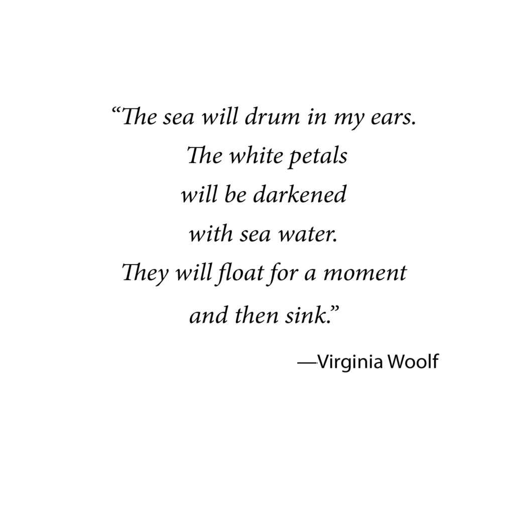 Virginia Woolf quote: "The sea will drum in my ears. The white petals will be darkened with sea water. They will float for a moment and then sink."